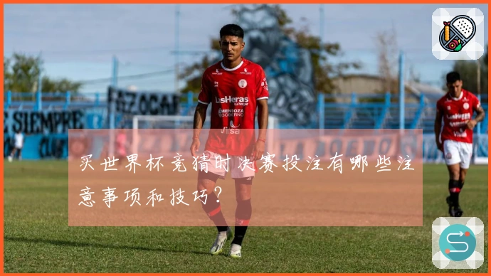 买世界杯竞猜时决赛投注有哪些注意事项和技巧？