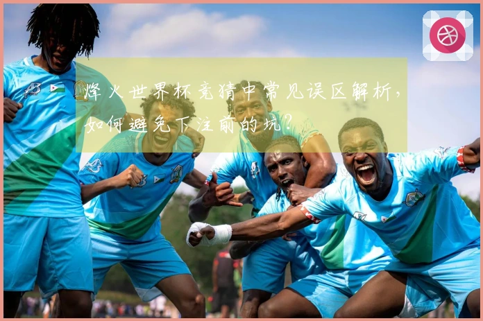 烽火世界杯竞猜中常见误区解析，如何避免下注前的坑？