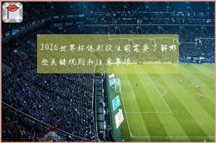 2026世界杯体彩投注前需要了解哪些关键规则和注意事项