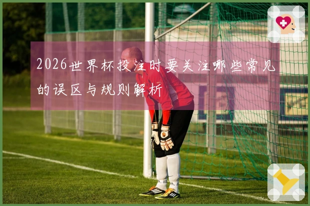 2026世界杯投注时要关注哪些常见的误区与规则解析